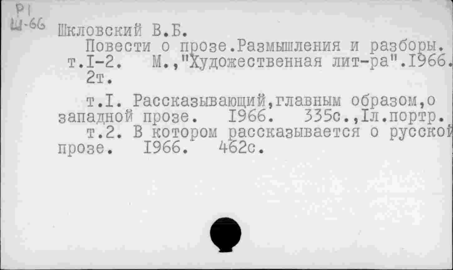 ﻿Шкловский В.Б.
Повести о прозе.Размышления и разборы. т.1-2. М./’Художественная лит-ра".1966 2т.
т.1. Рассказывающий,главным образом,о западной прозе. 1966.	335с.,1л.портр.
т.2. В котором рассказывается о русско прозе. 1966.	462с.